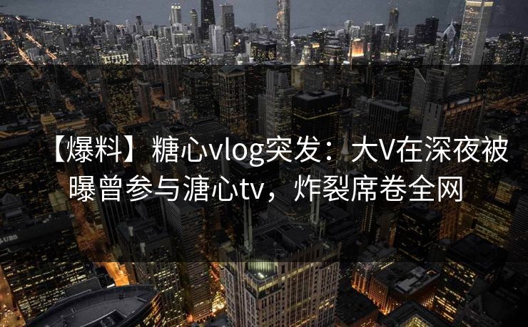 【爆料】糖心vlog突发:大V在深夜被曝曾参与溏心tv,炸裂席卷全网