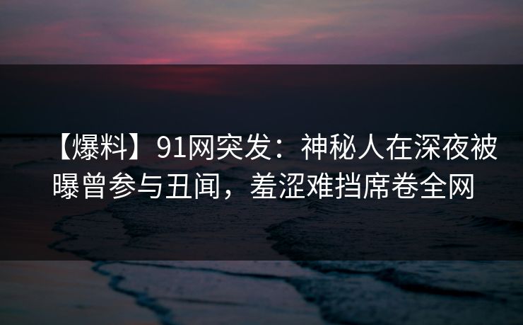 【爆料】91网突发:神秘人在深夜被曝曾参与丑闻,羞涩难挡席卷全网