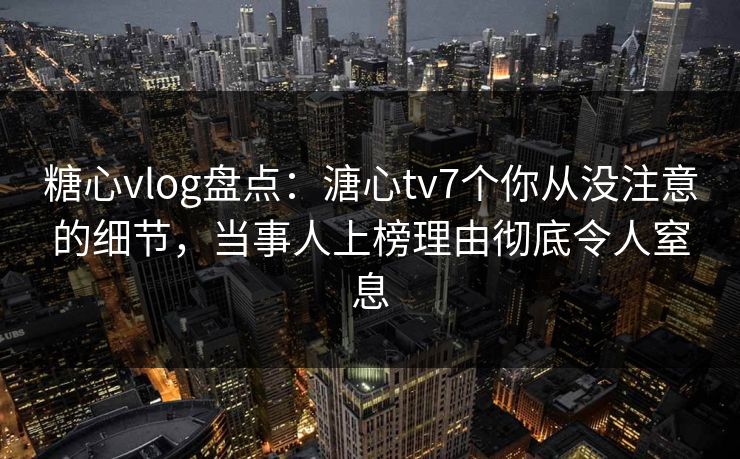 糖心vlog盘点:溏心tv7个你从没注意的细节,当事人上榜理由彻底令人窒息