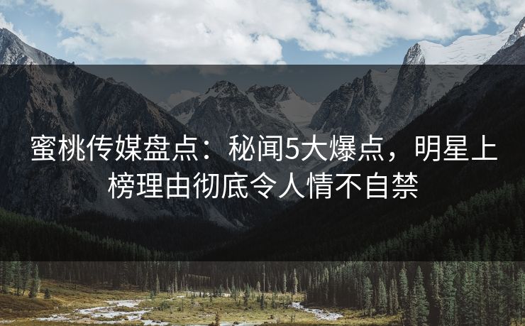 蜜桃传媒盘点:秘闻5大爆点,明星上榜理由彻底令人情不自禁