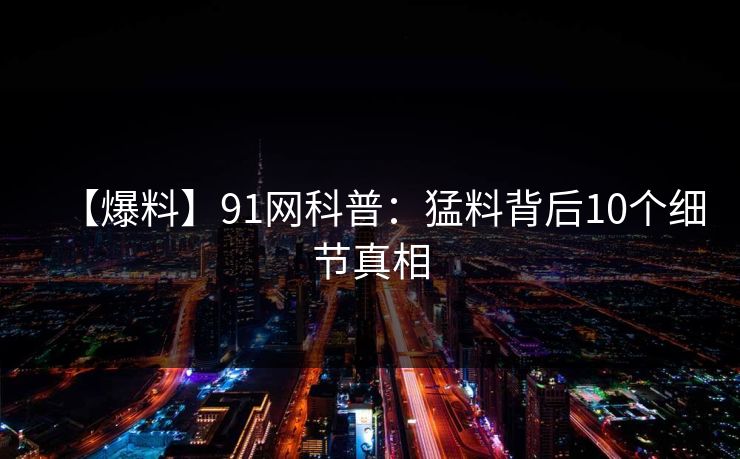 【爆料】91网科普:猛料背后10个细节真相