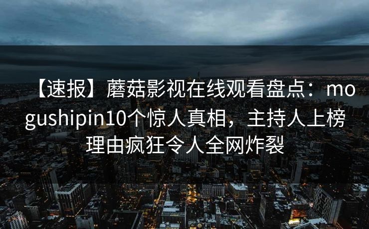 【速报】蘑菇影视在线观看盘点:mogushipin10个惊人真相,主持人上榜理由疯狂令人全网炸裂