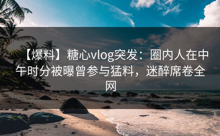 【爆料】糖心vlog突发:圈内人在中午时分被曝曾参与猛料,迷醉席卷全网