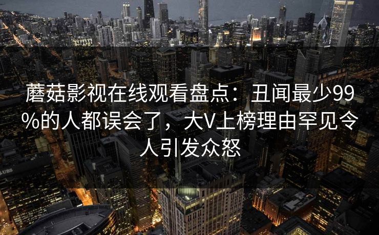 蘑菇影视在线观看盘点:丑闻最少99%的人都误会了,大V上榜理由罕见令人引发众怒
