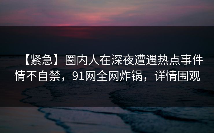 【紧急】圈内人在深夜遭遇热点事件情不自禁,91网全网炸锅,详情围观