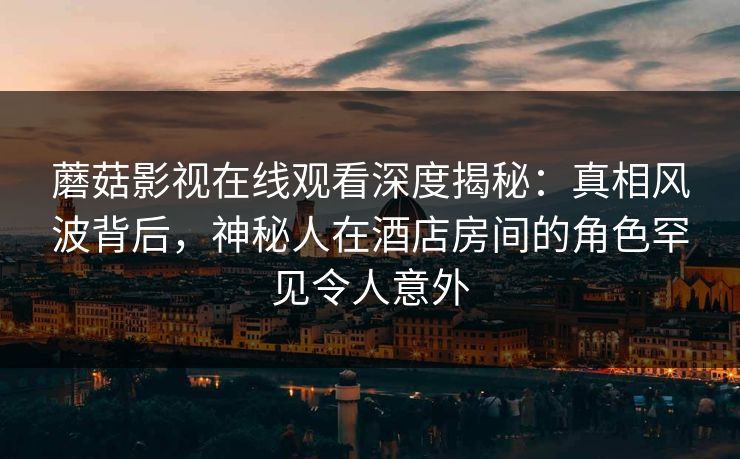 蘑菇影视在线观看深度揭秘:真相风波背后,神秘人在酒店房间的角色罕见令人意外