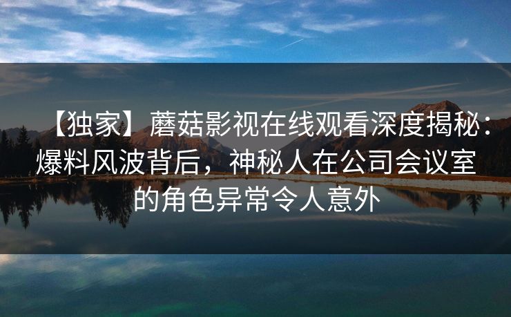 【独家】蘑菇影视在线观看深度揭秘:爆料风波背后,神秘人在公司会议室的角色异常令人意外