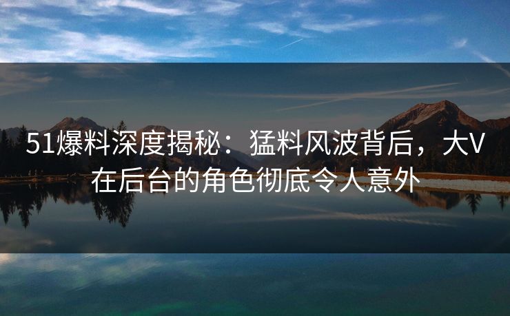 51爆料深度揭秘：猛料风波背后，大V在后台的角色彻底令人意外