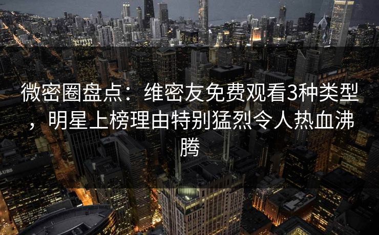 微密圈盘点：维密友免费观看3种类型，明星上榜理由特别猛烈令人热血沸腾