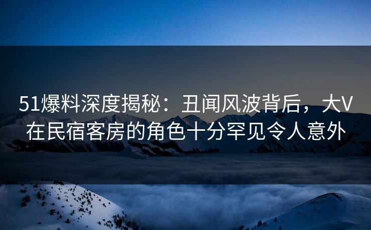 51爆料深度揭秘：丑闻风波背后，大V在民宿客房的角色十分罕见令人意外
