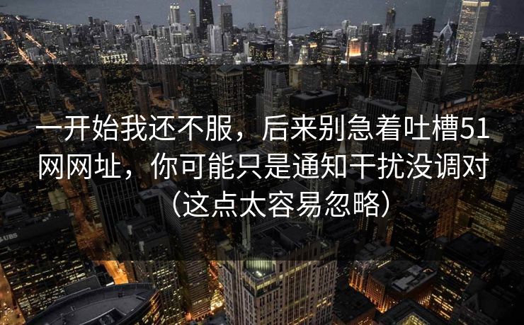 一开始我还不服，后来别急着吐槽51网网址，你可能只是通知干扰没调对（这点太容易忽略）