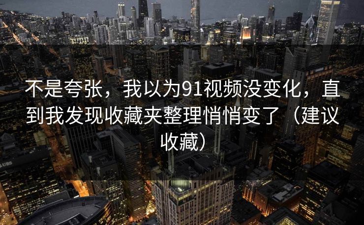 不是夸张，我以为91视频没变化，直到我发现收藏夹整理悄悄变了（建议收藏）