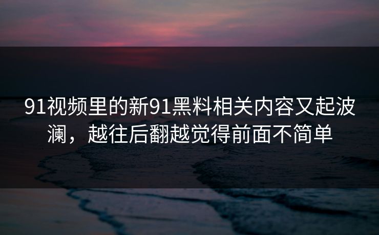 91视频里的新91黑料相关内容又起波澜，越往后翻越觉得前面不简单