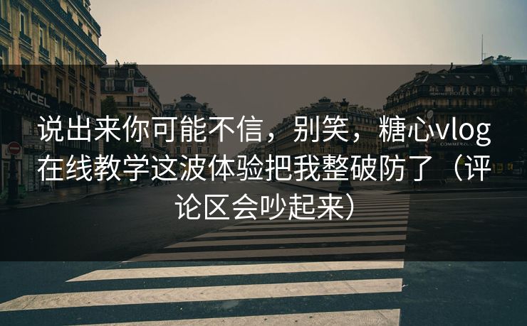 说出来你可能不信，别笑，糖心vlog在线教学这波体验把我整破防了（评论区会吵起来）